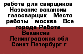 работа для сварщиков › Название вакансии ­ газосварщик › Место работы ­ москва - Все города Работа » Вакансии   . Ленинградская обл.,Санкт-Петербург г.